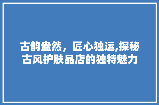 古韵盎然，匠心独运,探秘古风护肤品店的独特魅力