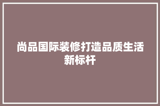 尚品国际装修打造品质生活新标杆