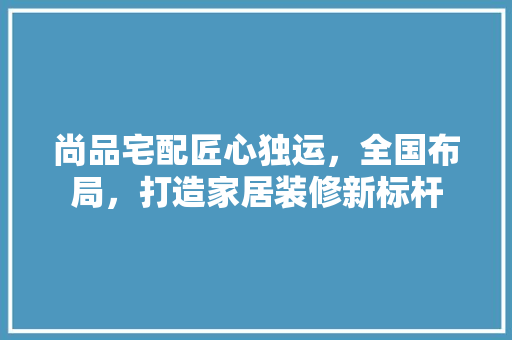 尚品宅配匠心独运，全国布局，打造家居装修新标杆