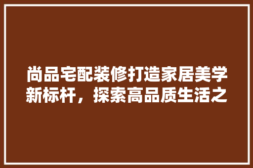 尚品宅配装修打造家居美学新标杆，探索高品质生活之路