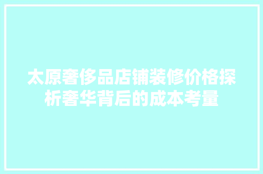 太原奢侈品店铺装修价格探析奢华背后的成本考量  第1张