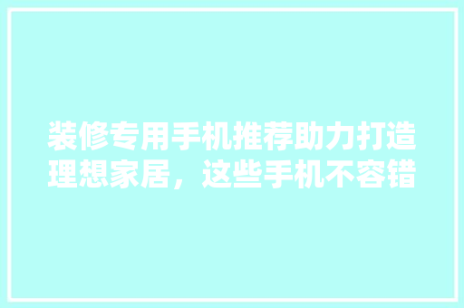 装修专用手机推荐助力打造理想家居，这些手机不容错过！