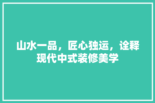 山水一品，匠心独运，诠释现代中式装修美学