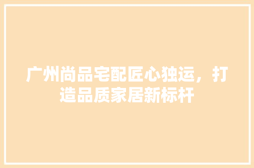 广州尚品宅配匠心独运，打造品质家居新标杆