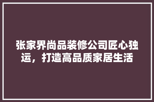 张家界尚品装修公司匠心独运，打造高品质家居生活