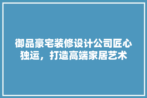 御品豪宅装修设计公司匠心独运，打造高端家居艺术