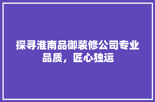 探寻淮南品御装修公司专业品质，匠心独运