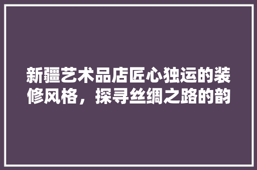 新疆艺术品店匠心独运的装修风格，探寻丝绸之路的韵味