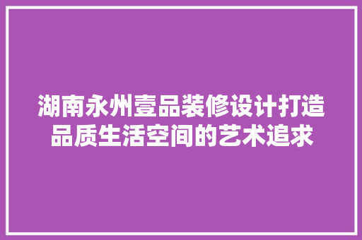 湖南永州壹品装修设计打造品质生活空间的艺术追求  第1张
