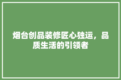 烟台创品装修匠心独运，品质生活的引领者