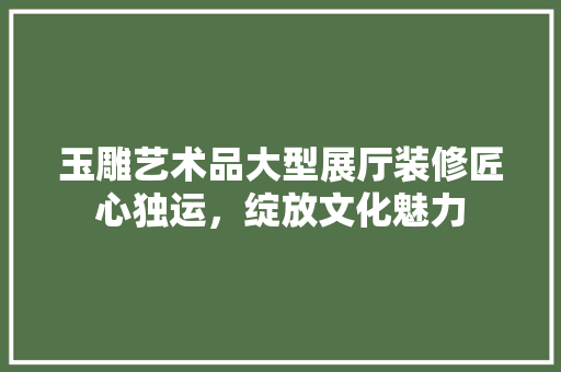 玉雕艺术品大型展厅装修匠心独运，绽放文化魅力