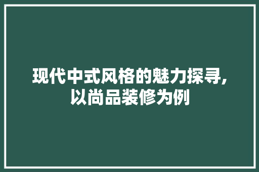 现代中式风格的魅力探寻,以尚品装修为例