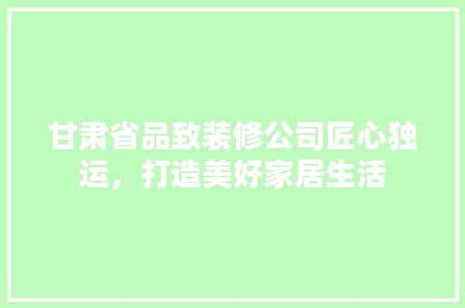 甘肃省品致装修公司匠心独运，打造美好家居生活  第1张