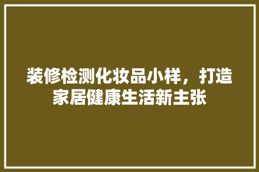 装修检测化妆品小样，打造家居健康生活新主张