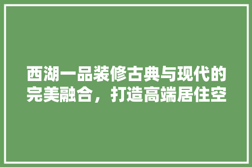 西湖一品装修古典与现代的完美融合，打造高端居住空间