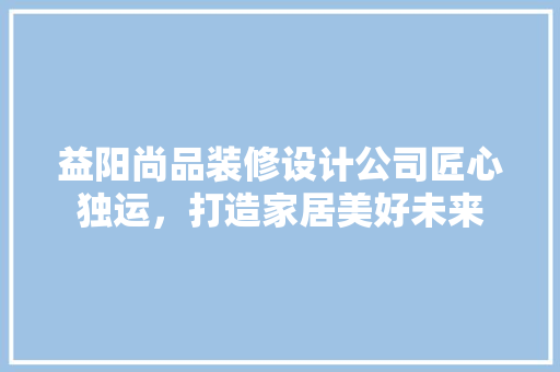益阳尚品装修设计公司匠心独运，打造家居美好未来