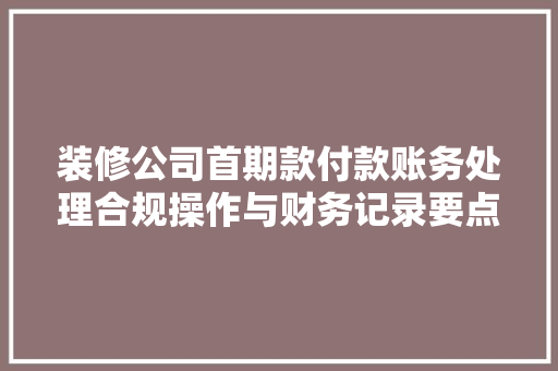 装修公司首期款付款账务处理合规操作与财务记录要点