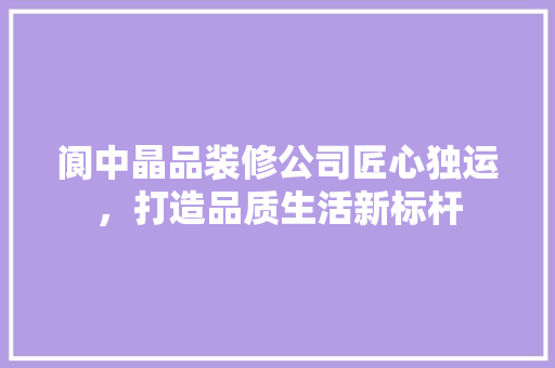 阆中晶品装修公司匠心独运，打造品质生活新标杆