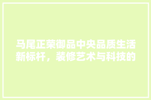 马尾正荣御品中央品质生活新标杆，装修艺术与科技的完美融合