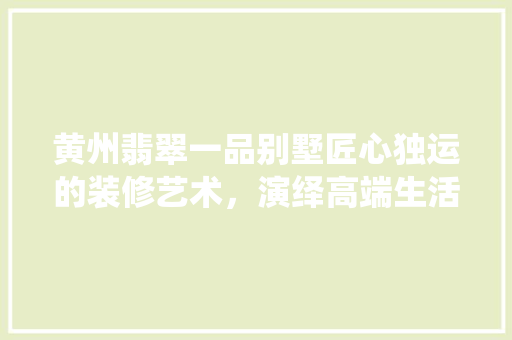 黄州翡翠一品别墅匠心独运的装修艺术，演绎高端生活新篇章