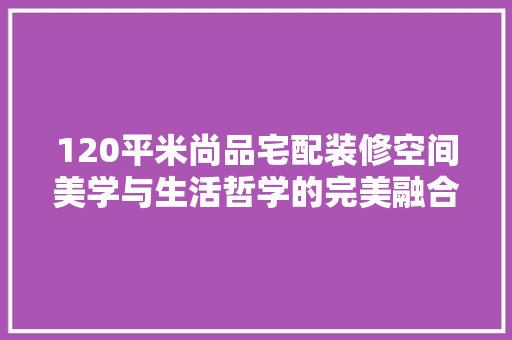 120平米尚品宅配装修空间美学与生活哲学的完美融合