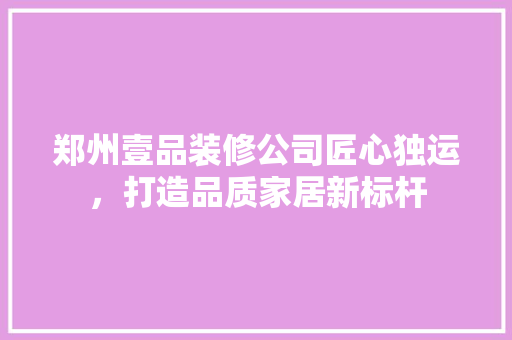 郑州壹品装修公司匠心独运，打造品质家居新标杆