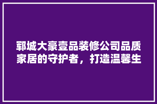 郓城大豪壹品装修公司品质家居的守护者，打造温馨生活新地标  第1张