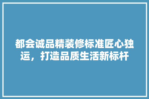 都会诚品精装修标准匠心独运，打造品质生活新标杆  第1张