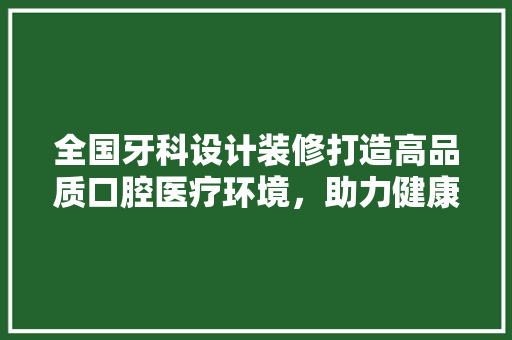 全国牙科设计装修打造高品质口腔医疗环境，助力健康中国建设