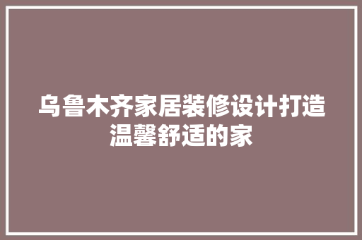 乌鲁木齐家居装修设计打造温馨舒适的家
