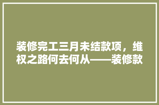 装修完工三月未结款项，维权之路何去何从——装修款项纠纷的痛点与解决之路
