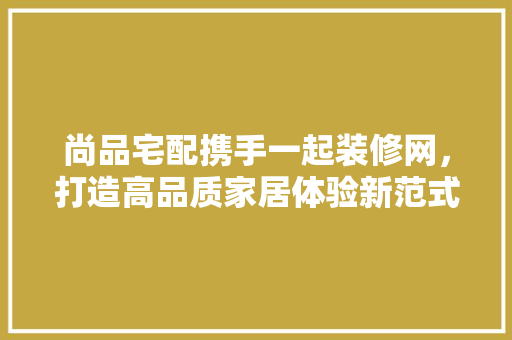 尚品宅配携手一起装修网，打造高品质家居体验新范式