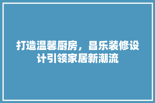 打造温馨厨房，昌乐装修设计引领家居新潮流