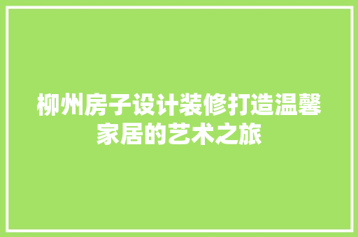 柳州房子设计装修打造温馨家居的艺术之旅