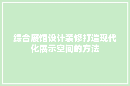 综合展馆设计装修打造现代化展示空间的方法