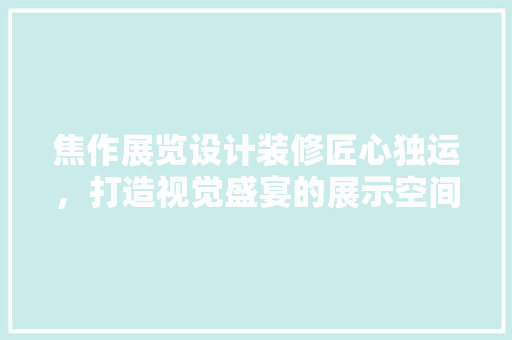 焦作展览设计装修匠心独运，打造视觉盛宴的展示空间