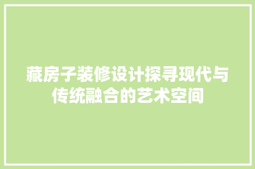 藏房子装修设计探寻现代与传统融合的艺术空间