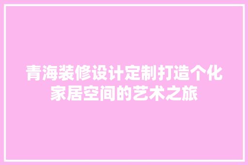 青海装修设计定制打造个化家居空间的艺术之旅