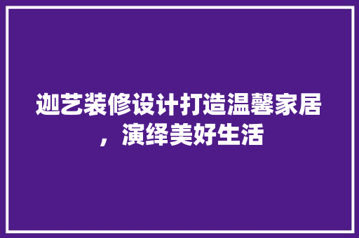 迦艺装修设计打造温馨家居，演绎美好生活