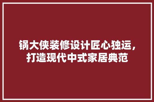 锅大侠装修设计匠心独运，打造现代中式家居典范