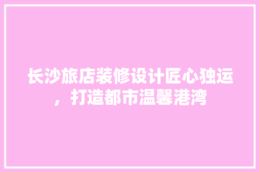 长沙旅店装修设计匠心独运，打造都市温馨港湾