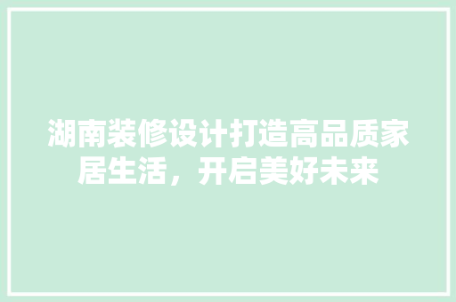 湖南装修设计打造高品质家居生活，开启美好未来