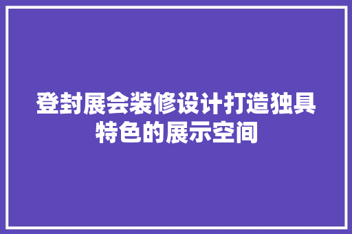登封展会装修设计打造独具特色的展示空间
