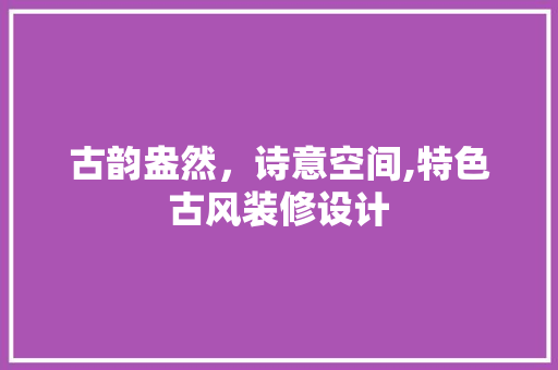 古韵盎然，诗意空间,特色古风装修设计