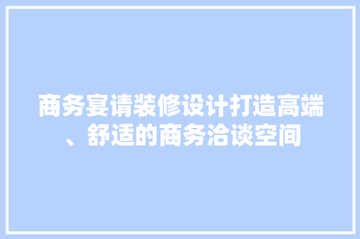 商务宴请装修设计打造高端、舒适的商务洽谈空间