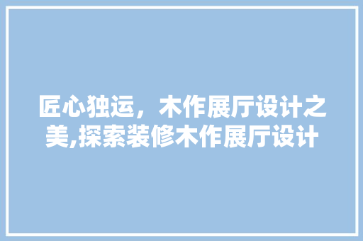 匠心独运，木作展厅设计之美,探索装修木作展厅设计的艺术与科学