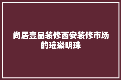 尚居壹品装修西安装修市场的璀璨明珠