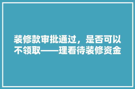 装修款审批通过，是否可以不领取——理看待装修资金管理