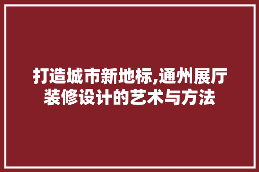 打造城市新地标,通州展厅装修设计的艺术与方法