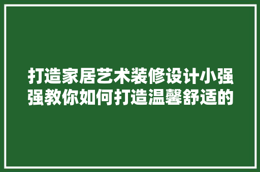 打造家居艺术装修设计小强强教你如何打造温馨舒适的居住空间